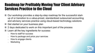 Roadmap for Profitably Moving Your Client Advisory
Services Practice to the Cloud
Our workshop provides a step-by-step roadmap for the successful start-
up of or transition to a value-priced, standardized outsourced accounting
and advisory services practice using cloud-based technology solutions
Get started on your business plan
2 days dedicated to work on this important part of the process
Learn all the key ingredients for success:
o How to staff for success
o How to package and price your services
o How to engage clients
o Marketing
 