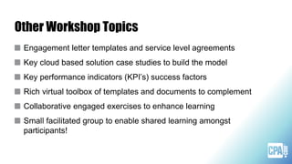 Other Workshop Topics
Engagement letter templates and service level agreements
Key cloud based solution case studies to build the model
Key performance indicators (KPI’s) success factors
Rich virtual toolbox of templates and documents to complement
Collaborative engaged exercises to enhance learning
Small facilitated group to enable shared learning amongst
participants!
 