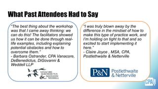What Past Attendees Had to Say
“The best thing about the workshop
was that I came away thinking: we
can do this! The facilitators showed
us how it can be done through real-
life examples, including explaining
potential obstacles and how to
overcome them.”
- Barbara Ostrander, CPA Vanacore,
DeBenedictus, DiGovanni &
Weddell LLP
“I was truly blown away by the
difference in the mindset of how to
make this type of practice work, and
I’m holding on tight to that and so
excited to start implementing it
here.”
- Claire Joyce , MSA, CPA,
Postlethwaite & Netterville
 
