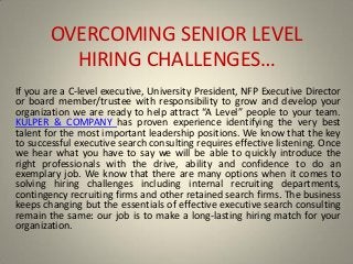 OVERCOMING SENIOR LEVEL
HIRING CHALLENGE“…
If you are a C-level executive, University President, NFP Executive Director
or board member/trustee with responsibility to grow and develop your
organization we are ready to help attract A Le el people to your team.
KULPER & COMPANY has proven experience identifying the very best
talent for the most important leadership positions. We know that the key
to successful executive search consulting requires effective listening. Once
we hear what you have to say we will be able to quickly introduce the
right professionals with the drive, ability and confidence to do an
exemplary job. We know that there are many options when it comes to
solving hiring challenges including internal recruiting departments,
contingency recruiting firms and other retained search firms. The business
keeps changing but the essentials of effective executive search consulting
remain the same: our job is to make a long-lasting hiring match for your
organization.
 