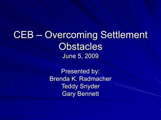 CEB – Overcoming Settlement
Obstacles
June 5, 2009
Presented by:
Brenda K. Radmacher
Teddy Snyder
Gary Bennett
 