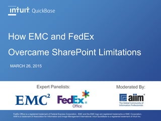 How EMC and FedEx
Overcame SharePoint Limitations
MARCH 26, 2015
FedEx Office is a registered trademark of Federal Express Corporation. EMC and the EMC logo are registered trademarks or EMC Corporation.
AIIM is a trademark of Association for Information and Image Management International. Intuit QuickBase is a registered trademark of Intuit Inc.
Expert Panelists: Moderated By:
 