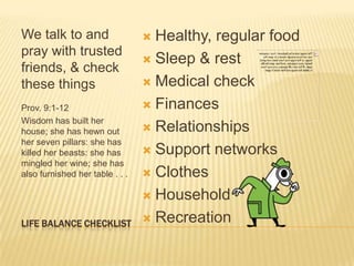 We talk to and
pray with trusted
friends, & check
these things
Prov. 9:1-12
Wisdom has built her
house; she has hewn out
her seven pillars: she has
killed her beasts: she has
mingled her wine; she has
also furnished her table . . .

LIFE BALANCE CHECKLIST

Healthy, regular food
 Sleep & rest
 Medical check
 Finances
 Relationships
 Support networks
 Clothes
 Household
 Recreation


 