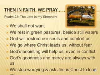 THEN IN FAITH, WE PRAY . . .
Psalm 23: The Lord is my Shepherd

We shall not want
 We rest in green pastures, beside still waters
 God will restore our souls and comfort us
 We go where Christ leads us, without fear
 God’s anointing will help us, even in conflict
 God’s goodness and mercy are always with
us
 We stop worrying & ask Jesus Christ to lead


 