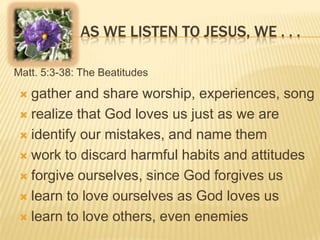 AS WE LISTEN TO JESUS, WE . . .
Matt. 5:3-38: The Beatitudes

gather and share worship, experiences, song
 realize that God loves us just as we are
 identify our mistakes, and name them
 work to discard harmful habits and attitudes
 forgive ourselves, since God forgives us
 learn to love ourselves as God loves us
 learn to love others, even enemies


 