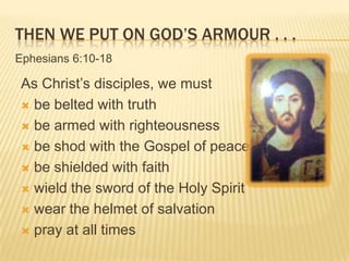 THEN WE PUT ON GOD’S ARMOUR . . .
Ephesians 6:10-18

As Christ’s disciples, we must
 be belted with truth
 be armed with righteousness
 be shod with the Gospel of peace
 be shielded with faith
 wield the sword of the Holy Spirit
 wear the helmet of salvation
 pray at all times

 
