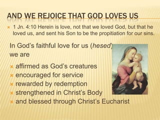 AND WE REJOICE THAT GOD LOVES US


1 Jn. 4:10 Herein is love, not that we loved God, but that he
loved us, and sent his Son to be the propitiation for our sins.

In God’s faithful love for us (hesed)
we are
affirmed as God’s creatures
 encouraged for service
 rewarded by redemption
 strengthened in Christ’s Body
 and blessed through Christ’s Eucharist


 