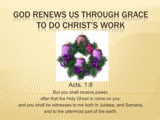 GOD RENEWS US THROUGH GRACE
TO DO CHRIST’S WORK

Acts. 1:8
But you shall receive power,
after that the Holy Ghost is come on you:
and you shall be witnesses to me both in Judaea, and Samaria,
and to the uttermost part of the earth.

 