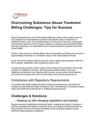 Overcoming Substance Abuse Treatment
Billing Challenges: Tips for Success
Recent developments in the United States healthcare system have created a slew of
new obstacles for both healthcare providers and patients. Many components of
healthcare reform, such as the implementation of more time-consuming, value-based
compensation schemes and the regular changes to substance abuse treatment billing
laws and regulations, can potentially result in revenue losses for providers across the
United States.
Failure to stay current on medical billing rules and regulations and billing errors result in
approximately $125 billion in uncollected money in the United States annually.
At the same time, patients’ ability to pay their costs is deteriorating. Between 2009 and
2018, patients’ deductible costs increased by about 150%.
Though the data provides a bleak image of the industry’s financial health, there is still
optimism for healthcare providers. By anticipating problems before they occur,
healthcare practitioners may maximize their revenue, ensure correct reimbursement,
and continue to provide care to their communities. Here is what they all can do:
Compliance with Regulatory Requirements
To maintain high patient safety standards, healthcare professionals must adhere to
substance abuse treatment billing compliance rules. Overlooking the compliance aspect
might land healthcare professionals in challenging legal situations.
Challenges & Solutions:
 Keeping up with changing regulations and policies
Staying educated, establishing compliance teams, engaging with payers, investing in
training, leveraging technology, conducting audits, and seeking external expertise can
help providers overcome the issue of keeping up with changing substance abuse
treatment billing regulatory compliance.
 