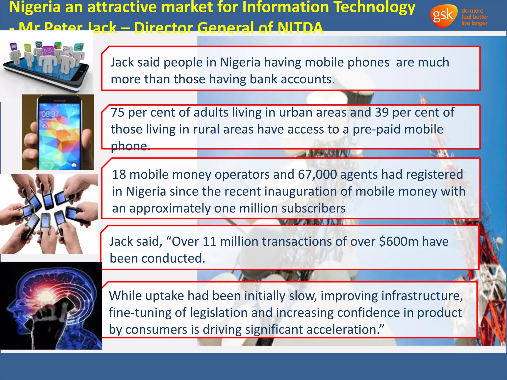 Nigeria an attractive market for Information Technology 
- Mr Peter Jack – Director General of NITDA 
Jack said people in Nigeria having mobile phones are much 
more than those having bank accounts. 
75 per cent of adults living in urban areas and 39 per cent of 
those living in rural areas have access to a pre-paid mobile 
phone. 
18 mobile money operators and 67,000 agents had registered 
in Nigeria since the recent inauguration of mobile money with 
an approximately one million subscribers 
Jack said, “Over 11 million transactions of over $600m have 
been conducted. 
While uptake had been initially slow, improving infrastructure, 
fine-tuning of legislation and increasing confidence in product 
by consumers is driving significant acceleration.” 
 