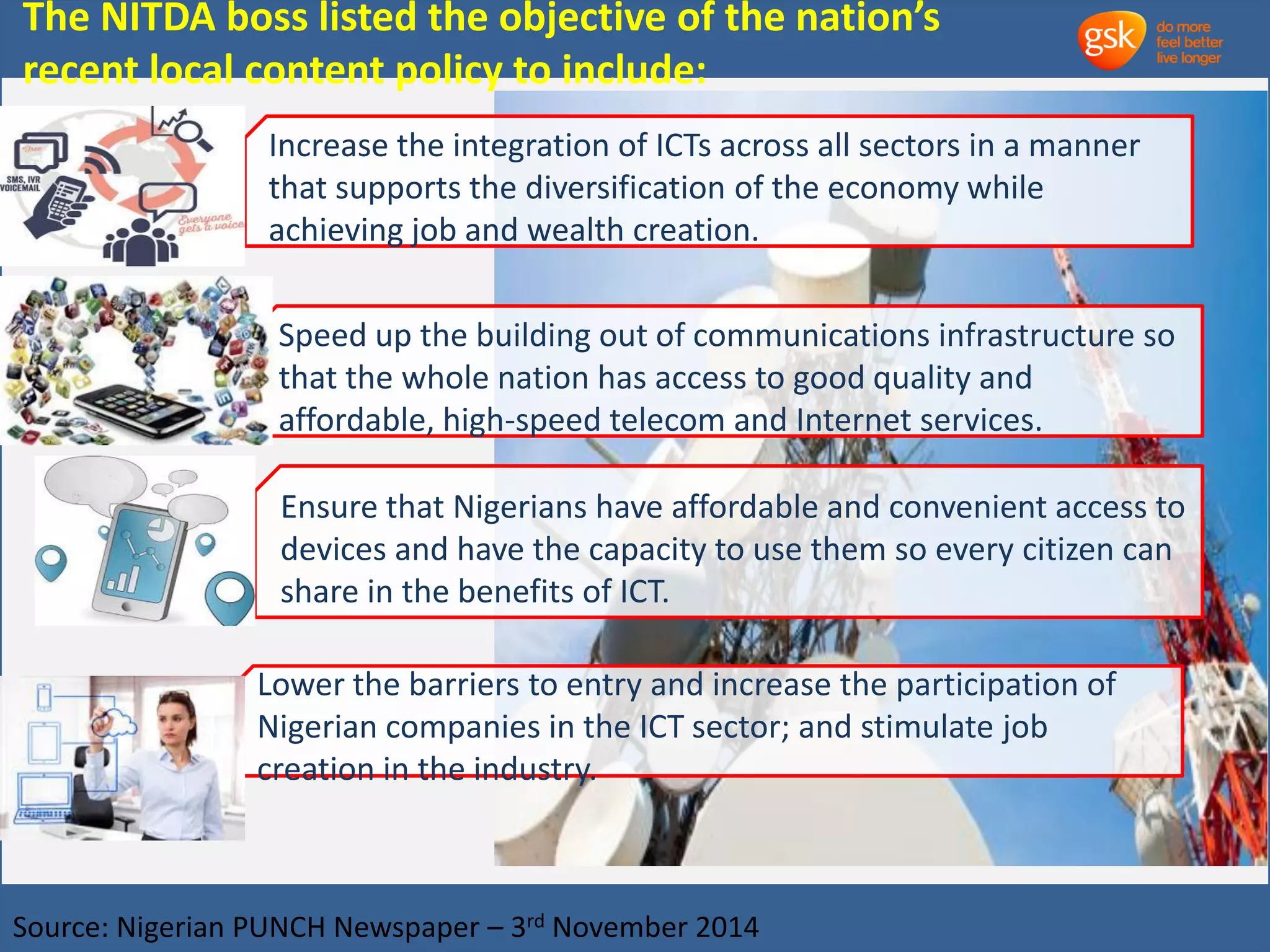 The NITDA boss listed the objective of the nation’s 
recent local content policy to include: 
Increase the integration of ICTs across all sectors in a manner 
that supports the diversification of the economy while 
achieving job and wealth creation. 
Speed up the building out of communications infrastructure so 
that the whole nation has access to good quality and 
affordable, high-speed telecom and Internet services. 
Ensure that Nigerians have affordable and convenient access to 
devices and have the capacity to use them so every citizen can 
share in the benefits of ICT. 
Lower the barriers to entry and increase the participation of 
Nigerian companies in the ICT sector; and stimulate job 
creation in the industry. 
Source: Nigerian PUNCH Newspaper – 3rd November 2014 
 