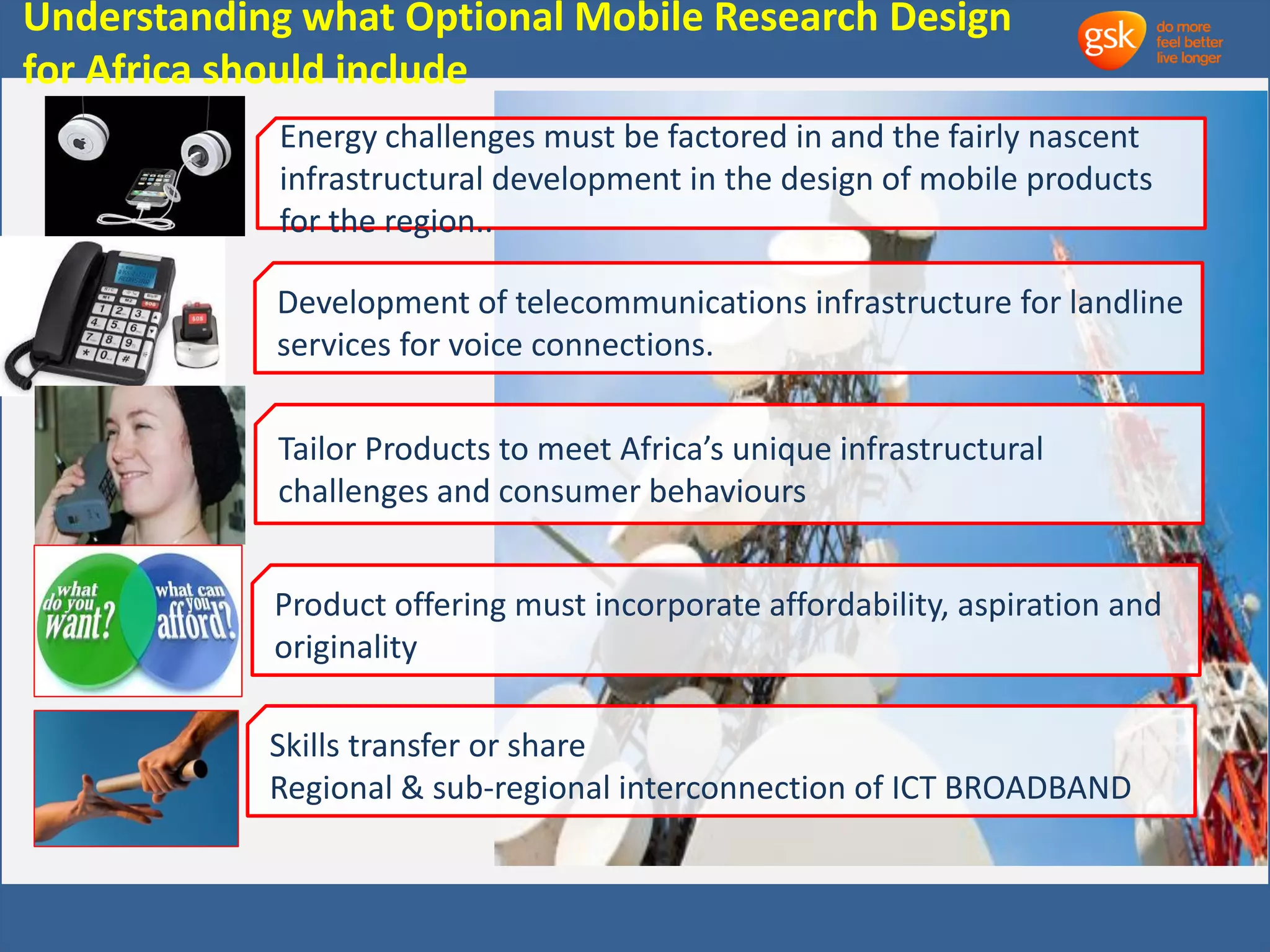 Understanding what Optional Mobile Research Design 
for Africa should include 
Energy challenges must be factored in and the fairly nascent 
infrastructural development in the design of mobile products 
for the region.. 
Development of telecommunications infrastructure for landline 
services for voice connections. 
Tailor Products to meet Africa’s unique infrastructural 
challenges and consumer behaviours 
Product offering must incorporate affordability, aspiration and 
originality 
Skills transfer or share 
Regional & sub-regional interconnection of ICT BROADBAND 
 
