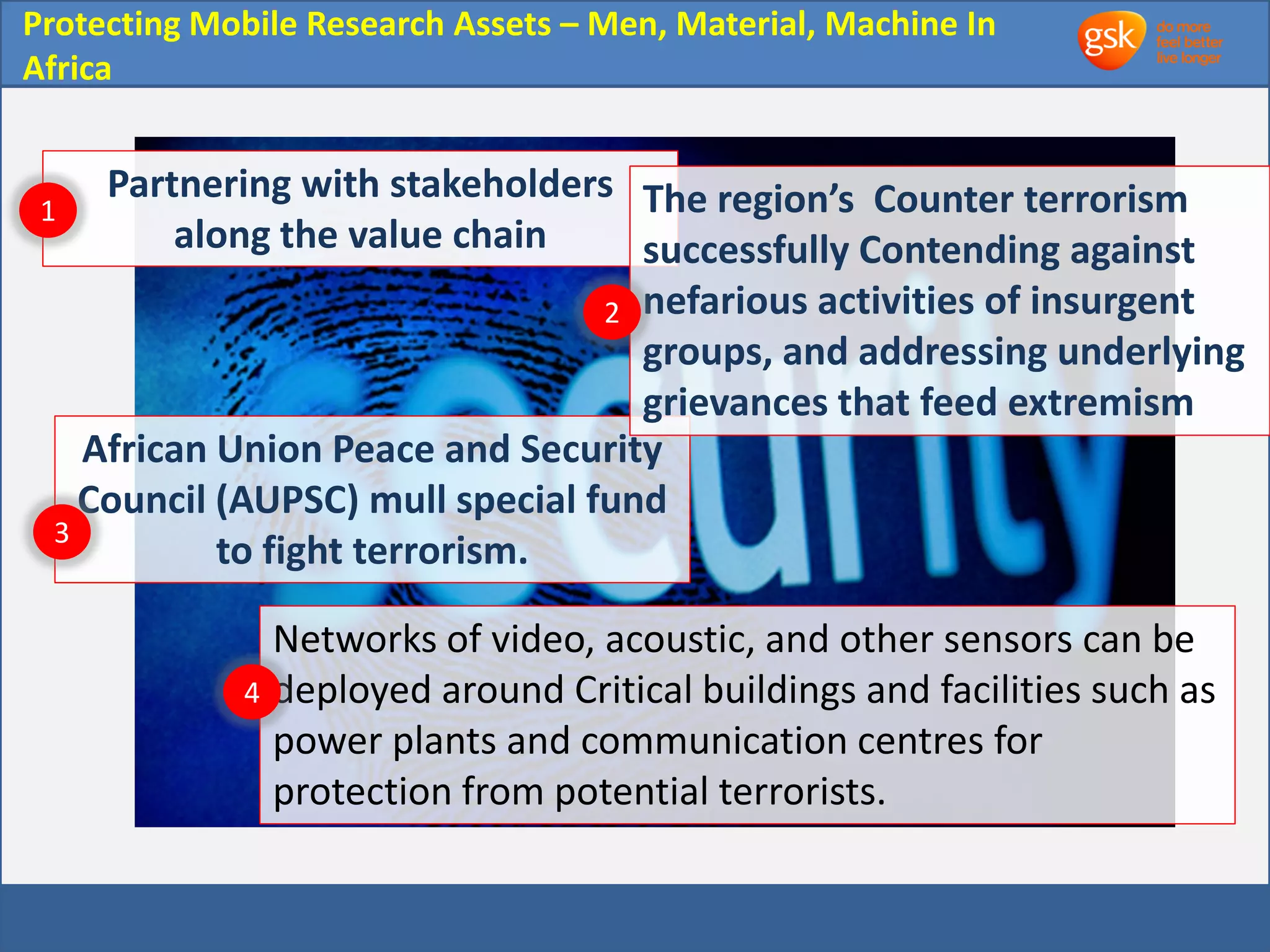 Protecting Mobile Research Assets – Men, Material, Machine In 
Africa 
Partnering with stakeholders 
along the value chain 
African Union Peace and Security 
Council (AUPSC) mull special fund 
to fight terrorism. 
The region’s Counter terrorism 
successfully Contending against 
nefarious activities of insurgent 
groups, and addressing underlying 
grievances that feed extremism 
1 
2 
3 
Networks of video, acoustic, and other sensors can be 
deployed around Critical buildings and facilities such as 
power plants and communication centres for 
protection from potential terrorists. 
4 
 