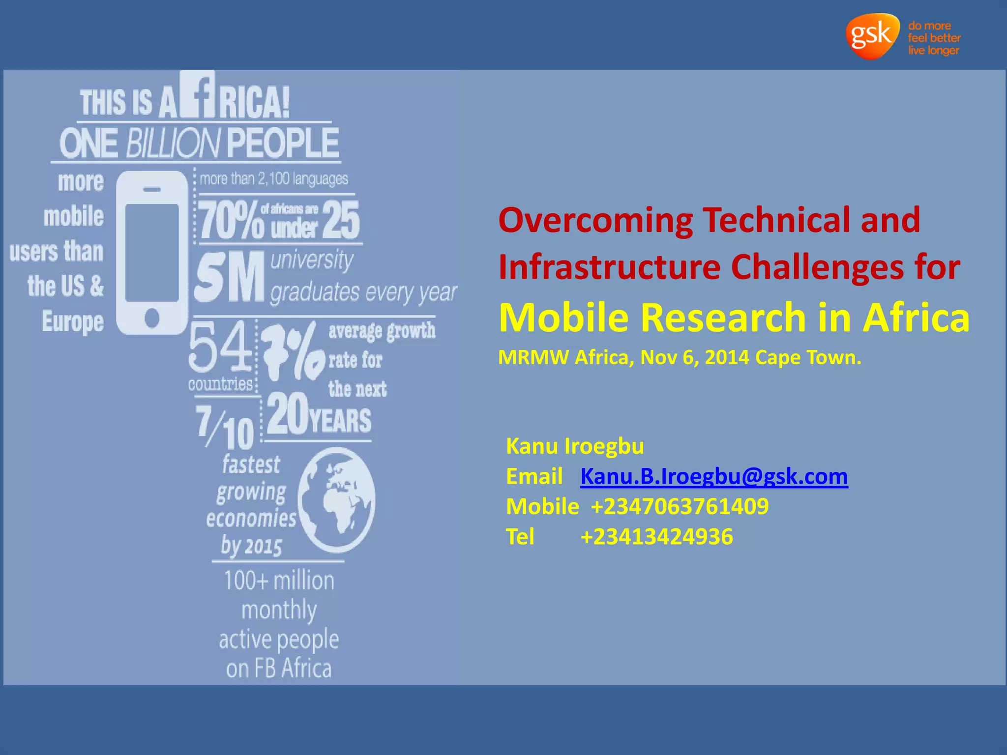 Overcoming Technical and 
Infrastructure Challenges for 
Mobile Research in Africa 
MRMW Africa, Nov 6, 2014 Cape Town. 
Kanu Iroegbu 
Email Kanu.B.Iroegbu@gsk.com 
Mobile +2347063761409 
Tel +23413424936 
 