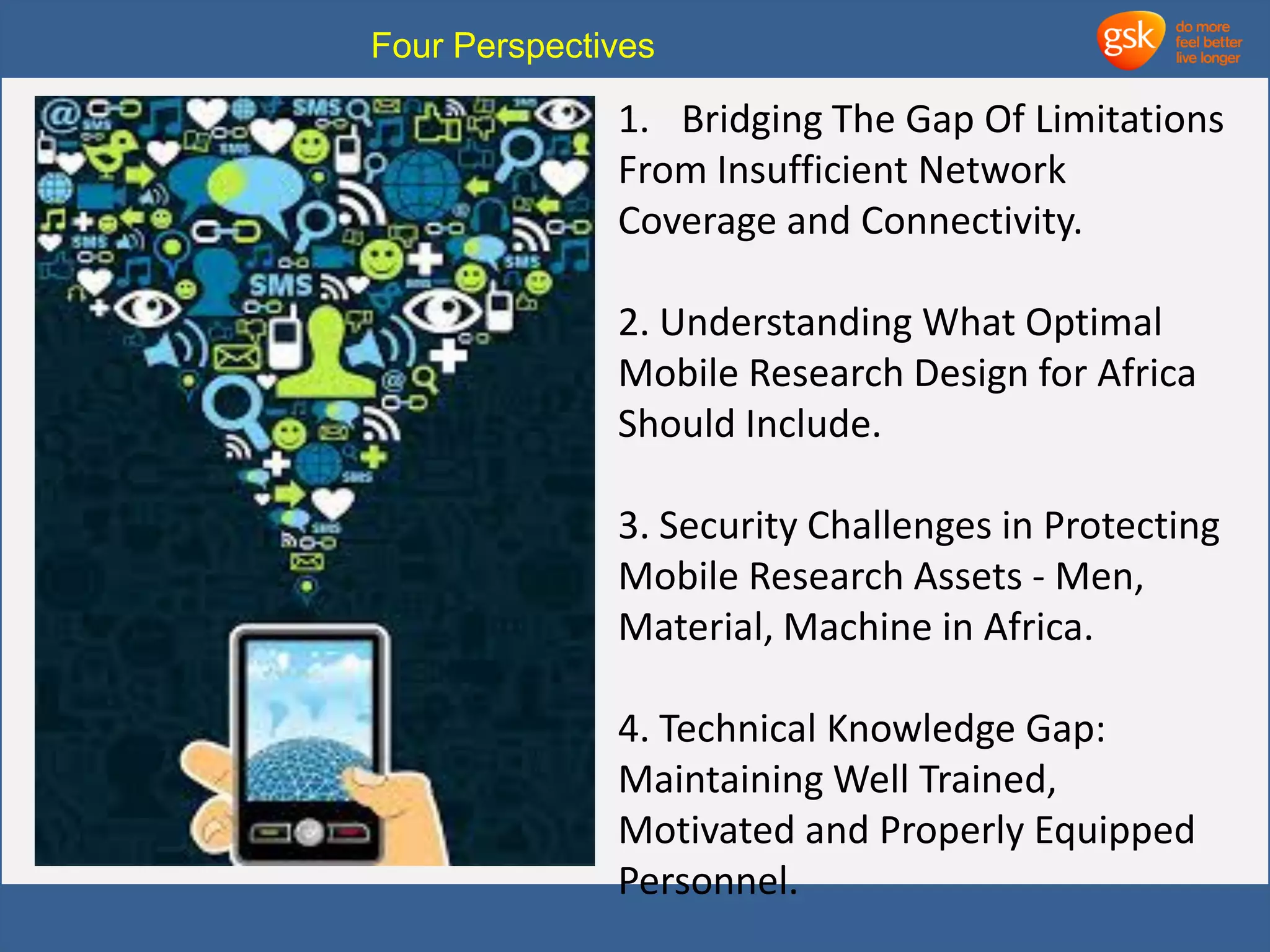 Four Perspectives 
1. Bridging The Gap Of Limitations 
From Insufficient Network 
Coverage and Connectivity. 
2. Understanding What Optimal 
Mobile Research Design for Africa 
Should Include. 
3. Security Challenges in Protecting 
Mobile Research Assets - Men, 
Material, Machine in Africa. 
4. Technical Knowledge Gap: 
Maintaining Well Trained, 
Motivated and Properly Equipped 
Personnel. 
 
