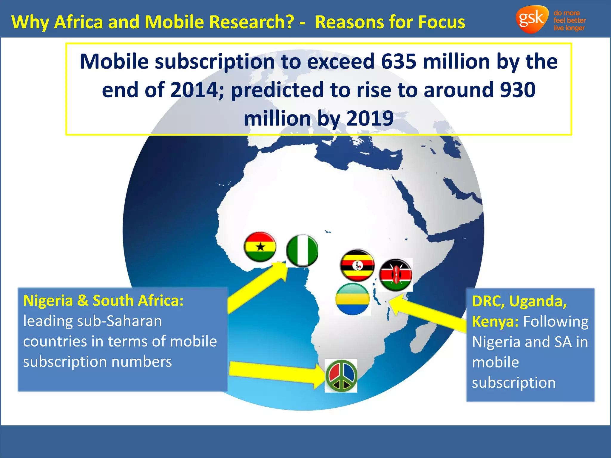 Why Africa and Mobile Research? - Reasons for Focus 
Mobile subscription to exceed 635 million by the 
end of 2014; predicted to rise to around 930 
million by 2019 
Nigeria & South Africa: 
leading sub-Saharan 
countries in terms of mobile 
subscription numbers 
DRC, Uganda, 
Kenya: Following 
Nigeria and SA in 
mobile 
subscription 
 