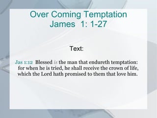 Over Coming  Temptation James  1: 1-27 Text: Jas 1:12   Blessed  is  the man that endureth temptation: for when he is tried, he shall receive the crown of life, which the Lord hath promised to them that love him.  