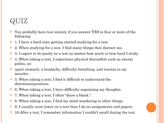 QUIZ You probably have test anxiety if you answer YES to four or more of the following: 1. I have a hard time getting started studying for a test. 2. When studying for a test, I find many things that distract me. 3. I expect to do poorly on a test no matter how much or how hard I study. 4. When taking a test, I experience physical discomfort such as sweaty palms, an upset stomach, a headache, difficulty breathing, and tension in my muscles. 5. When taking a test, I find it difficult to understand the directions/questions. 6. When taking a test, I have difficulty organizing my thoughts. 7. When taking a test, I often "draw a blank." 8. When taking a test, I find my mind wandering to other things. 9. I usually score lower on a test than I do on assignments and papers. 10.After a test, I remember information I couldn't recall during the test. 