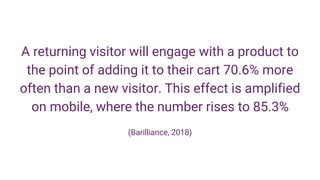 A returning visitor will engage with a product to
the point of adding it to their cart 70.6% more
often than a new visitor. This effect is amplified
on mobile, where the number rises to 85.3%
(Barilliance, 2018)
 