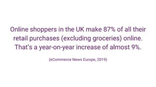 Online shoppers in the UK make 87% of all their
retail purchases (excluding groceries) online.
That’s a year-on-year increase of almost 9%.
(eCommerce News Europe, 2019)
 