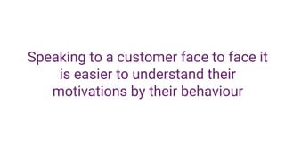 Speaking to a customer face to face it
is easier to understand their
motivations by their behaviour
 