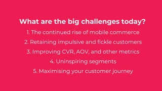 What are the big challenges today?
1. The continued rise of mobile commerce
2. Retaining impulsive and fickle customers
3. Improving CVR, AOV, and other metrics
4. Uninspiring segments
5. Maximising your customer journey
 