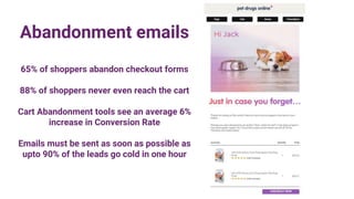 Abandonment emails
65% of shoppers abandon checkout forms
88% of shoppers never even reach the cart
Cart Abandonment tools see an average 6%
increase in Conversion Rate
Emails must be sent as soon as possible as
upto 90% of the leads go cold in one hour
 