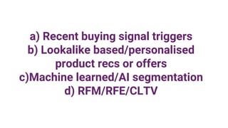 a) Recent buying signal triggers
b) Lookalike based/personalised
product recs or offers
c)Machine learned/AI segmentation
d) RFM/RFE/CLTV
 