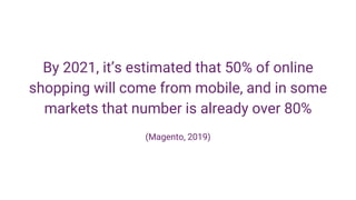 By 2021, it’s estimated that 50% of online
shopping will come from mobile, and in some
markets that number is already over 80%
(Magento, 2019)
 