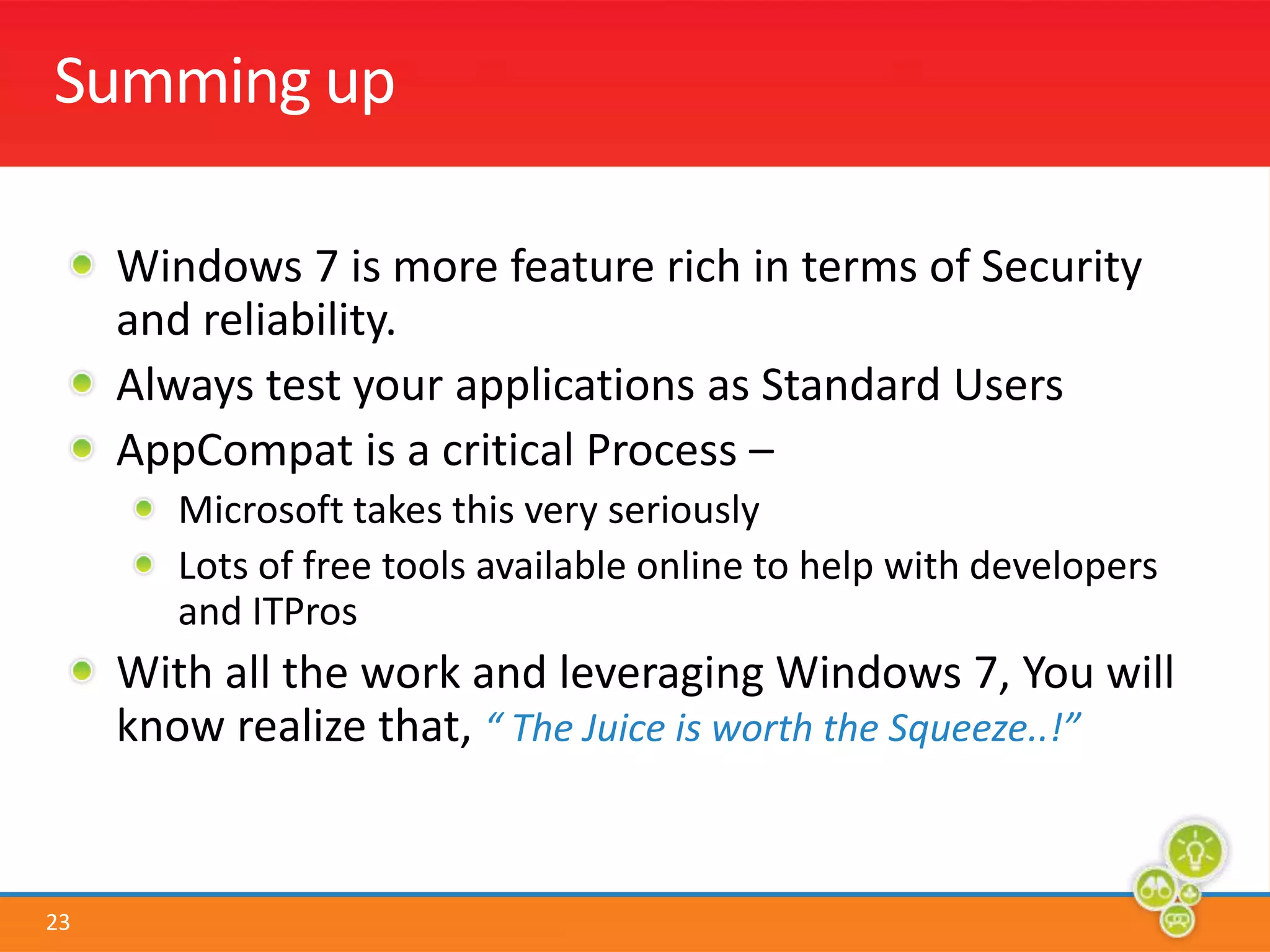Summing upWindows 7 is more feature rich in terms of Security and reliability. Always test your applications as Standard UsersAppCompat is a critical Process – Microsoft takes this very seriouslyLots of free tools available online to help with developers and ITProsWith all the work and leveraging Windows 7, You will know realize that, “ The Juice is worth the Squeeze..!”
