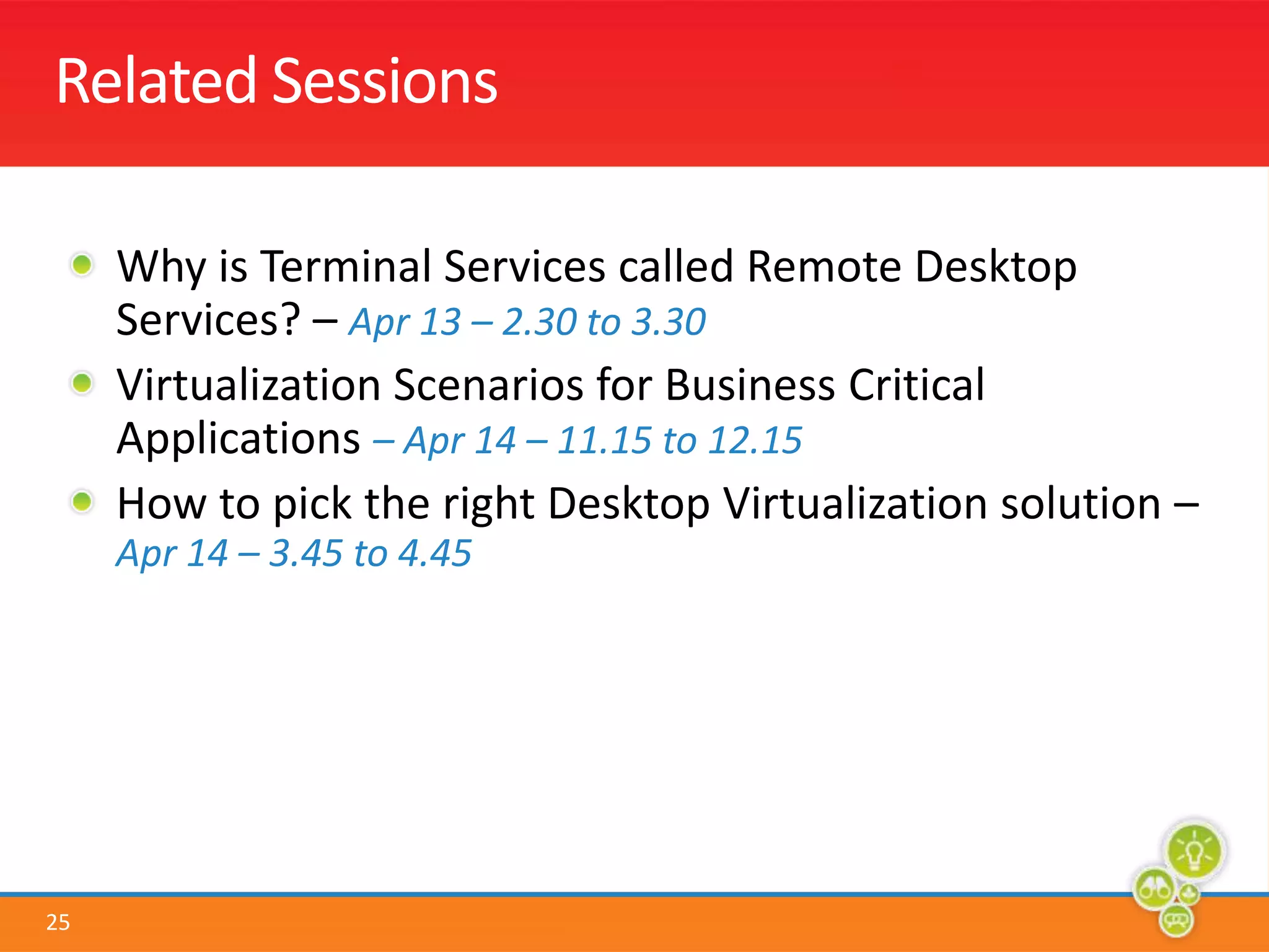 Related SessionsWhy is Terminal Services called Remote Desktop Services? – Apr 13 – 2.30 to 3.30Virtualization Scenarios for Business Critical Applications – Apr 14 – 11.15 to 12.15How to pick the right Desktop Virtualization solution –Apr 14 – 3.45 to 4.45