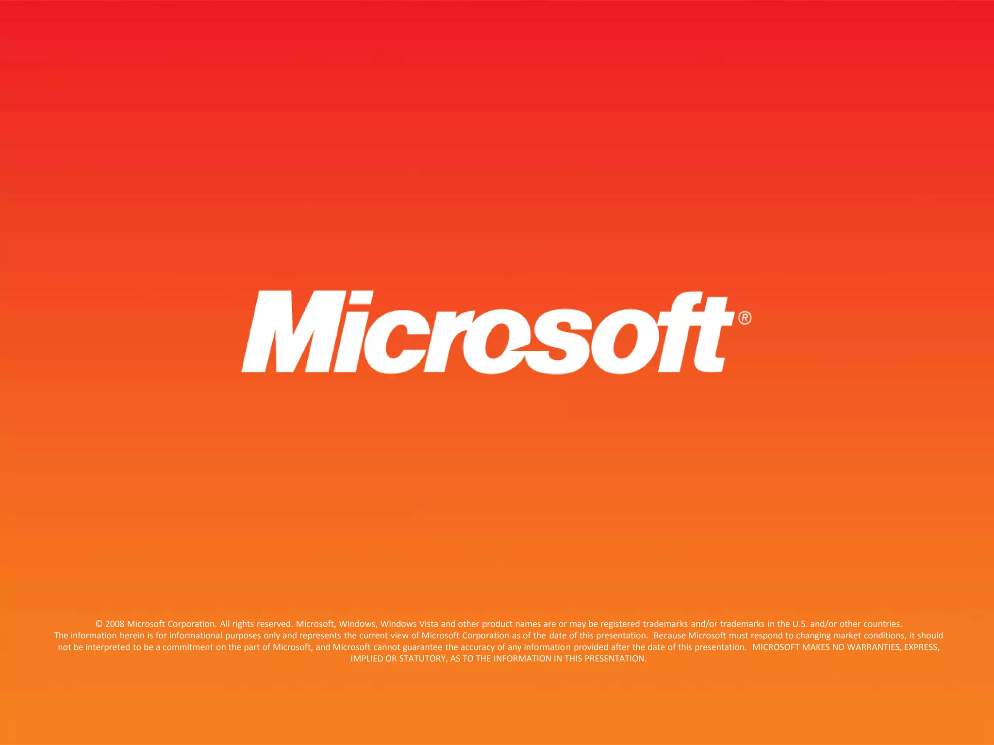 © 2008 Microsoft Corporation. All rights reserved. Microsoft, Windows, Windows Vista and other product names are or may be registered trademarks and/or trademarks in the U.S. and/or other countries.The information herein is for informational purposes only and represents the current view of Microsoft Corporation as of the date of this presentation.  Because Microsoft must respond to changing market conditions, it should not be interpreted to be a commitment on the part of Microsoft, and Microsoft cannot guarantee the accuracy of any information provided after the date of this presentation.  MICROSOFT MAKES NO WARRANTIES, EXPRESS, IMPLIED OR STATUTORY, AS TO THE INFORMATION IN THIS PRESENTATION.