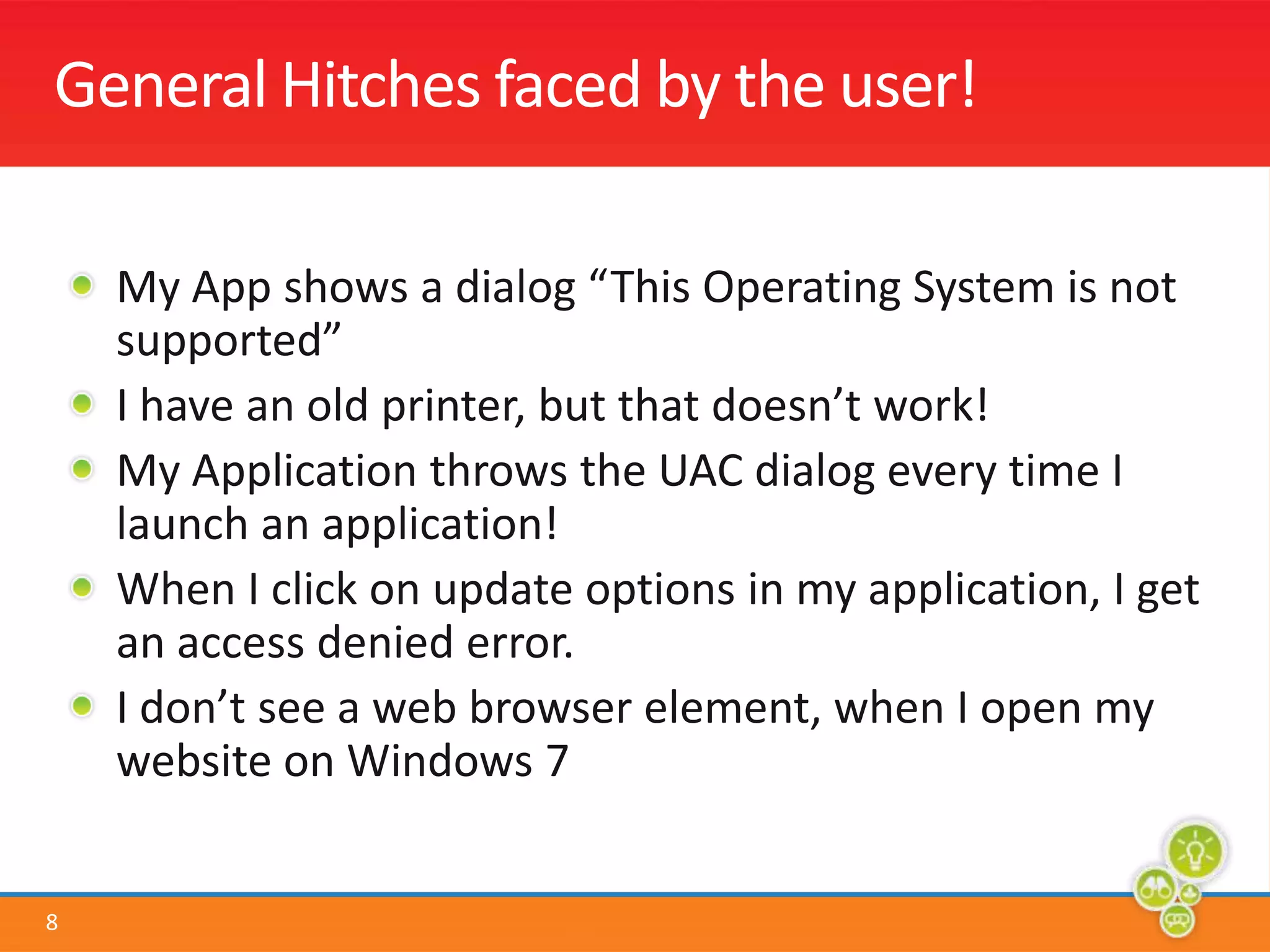 General Hitches faced by the user!My App shows a dialog “This Operating System is not supported”I have an old printer, but that doesn’t work!My Application throws the UAC dialog every time I launch an application!When I click on update options in my application, I get an access denied error.I don’t see a web browser element, when I open my website on Windows 7