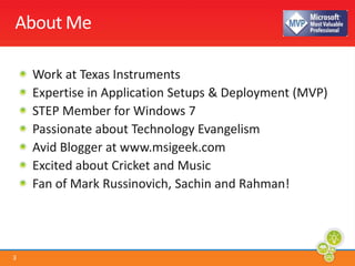 About MeWork at Texas InstrumentsExpertise in Application Setups & Deployment (MVP)STEP Member for Windows 7Passionate about Technology EvangelismAvid Blogger at www.msigeek.com Excited about Cricket and MusicFan of Mark Russinovich, Sachin and Rahman!