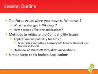Session OutlineTop Focus Areas when you move to Windows 7What has changed in Windows 7How it would affect the applications?Methods to mitigate the Compatibility IssuesApplication Compatibility Toolkit 5.5Basics, Setup Instructions, Analyzing ACT Reports, Standard User Analyzer and ShimsOverview of Microsoft Virtualization SolutionsSimple steps to fix Broken Applications