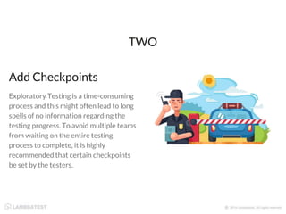 Add Checkpoints
Exploratory Testing is a time-consuming
process and this might often lead to long
spells of no information regarding the
testing progress. To avoid multiple teams
from waiting on the entire testing
process to complete, it is highly
recommended that certain checkpoints
be set by the testers.
TWO
 