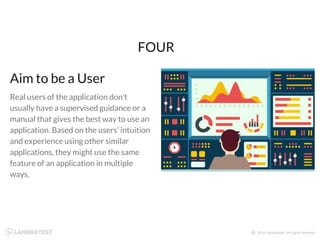 Real users of the application don’t
usually have a supervised guidance or a
manual that gives the best way to use an
application. Based on the users’ intuition
and experience using other similar
applications, they might use the same
feature of an application in multiple
ways.
FOUR
Aim to be a User
 