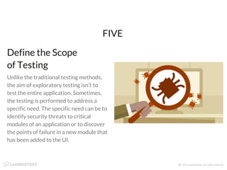 Unlike the traditional testing methods,
the aim of exploratory testing isn’t to
test the entire application. Sometimes,
the testing is performed to address a
specific need. The specific need can be to
identify security threats to critical
modules of an application or to discover
the points of failure in a new module that
has been added to the UI.
FIVE
Define the Scope
of Testing
 