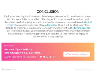 Exploratory testing has its own set of challenges, some of which we discussed above.
Yet, it is a revolutionary method of testing which ensures a well-tested and well
thought of product leaving a very little scope for common error apart from technical
errors which can be taken care of by automation. Thus, it will be ideal to say that
despite its challenges, exploratory testing is very important to the testing process.
Feel free to share about your experience with exploratory testing in the comment
section below. If you have got some questions for us then we will be happy to
answer them. Happy testing!
CONCLUSION
 