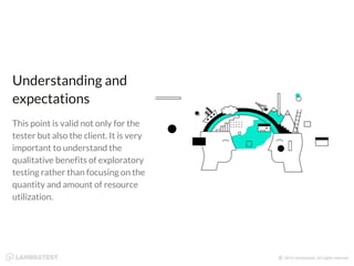 Understanding and
expectations
This point is valid not only for the
tester but also the client. It is very
important to understand the
qualitative benefits of exploratory
testing rather than focusing on the
quantity and amount of resource
utilization.
 