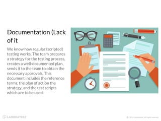 Documentation (Lack
of it
We know how regular (scripted)
testing works. The team prepares
a strategy for the testing process,
creates a well-documented plan,
sends it to the team to obtain the
necessary approvals. This
document includes the reference
terms, the plan of action the
strategy, and the test scripts
which are to be used.
 