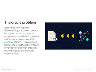 The oracle problem
According to Wikipedia,
“Determining the correct output
for a given input (and a set of
program/system states) is known
as the oracle problem or test
oracle problem” . This is a much
harder problem than it seems and
involves working with problems
related to controllability and
observability.
 