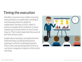 Timing the execution
Another common issue while ensuring
best practices in exploratory testing is
not knowing when to adapt to
exploratory testing. In fact, when it
comes to exploratory testing it is more
important to know when to run it than
how to. This is also important because of
the lack of test cases.
Exploratory testing is considered more
informal than scripted testing thus
making it unfit for auditing purposes.
This is why not knowing how to time it
can have a negative impact on the entire
working.
 