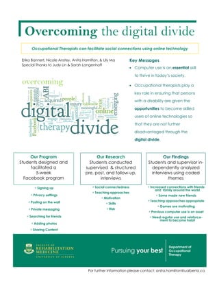 Overcoming the digital divide
      Occupational Therapists can facilitate social connections using online technology

Erika Bannert, Nicole Anstey, Anita Hamilton, & Lily Ma           Key Messages
Special Thanks to Judy Lin & Sarah Langenhoff
                                                                  • Computer use is an essential skill

                                                                    to thrive in today’s society.
 overcoming                                                       • Occupational therapists play a

                                                                    key role in ensuring that persons
                                                                    with a disability are given the
                                                                    opportunities to become skilled
                                                                    users of online technologies so
                                                                    that they are not further
                                                                    disadvantaged through the
                                                                    digital divide.



     Our Program                           Our Research                             Our Findings
Students designed and                  Students conducted                   Students and supervisor in-
     facilitated a                   supervised & structured                  dependently analyzed
       5-week                        pre, post, and follow-up,                interviews using coded
  Facebook program                          interviews                                themes

        ∗ Signing up                     ∗ Social connectedness            ∗ Increased connections with friends
                                                                               and family around the world
                                         ∗ Teaching approaches
     ∗ Privacy settings                                                         ∗ Some made new friends
                                              ∗ Motivation
   ∗ Posting on the wall                                                   ∗ Teaching approaches appropriate
                                                 ∗ Skills
                                                                                 ∗ Games are motivating
    ∗ Private messaging                           ∗ Risk
                                                                            ∗ Previous computer use is an asset
   ∗ Searching for friends                                                  ∗ Need regular use and reinforce-
                                                                                   ment to become habit
     ∗ Adding photos
     ∗ Sharing Content




                                       For further information please contact: anita.hamilton@ualberta.ca
 