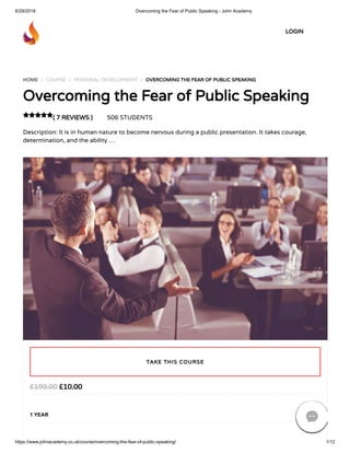 6/29/2018 Overcoming the Fear of Public Speaking - John Academy
https://www.johnacademy.co.uk/course/overcoming-the-fear-of-public-speaking/ 1/12
HOME / COURSE / PERSONAL DEVELOPMENT / OVERCOMING THE FEAR OF PUBLIC SPEAKING
Overcoming the Fear of Public Speaking
( 7 REVIEWS ) 506 STUDENTS
Description: It is in human nature to become nervous during a public presentation. It takes courage,
determination, and the ability …

£10.00£199.00
1 YEAR
TAKE THIS COURSE
LOGIN

 