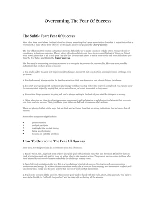 Overcoming The Fear Of Success


The Subtle Fear: Fear Of Success
Most of us have heard about the fear failure but there's something that's even more elusive than that. A major factor that is
overlooked in many of our lives when we are trying to achieve our goals is the "fear of success".

The fear of failure often creates a situation where it's difficult for us to make a decision or take action because of fear of
rejection or a disastrous outcome. There's plenty of tools and advice out there to overcome this fear of failure, so I don't
want to talk about that at all in this post. The fear that I want to talk about is much more subtle and more difficult to spot
than the fear failure and that is the fear of success.

The first step in overcoming your fear of success is to recognize its presence in your own life. Here are some possible
indications that you have a fear of success:

1. You study and try to apply self-improvement techniques in your life but you don't see any improvement or things even
get worse.

2. You find yourself always settling for less than what you think you deserve or can achieve if given the chance.

3. You start a new project with excitement and energy but then you stop before the project is completed. You explain away
the uncompleted project by saying that you've moved on or you're not interested in it anymore.

4. Even when things appear to be going well you're always waiting in the back of your mind for things to go wrong.

5. Often when you are close to achieving success you engage in self-sabotaging or self-destructive behavior that prevents
you from reaching success. Then, you blame your failure on bad luck or someone else's actions.

There are plenty of other subtle ways that we think and act in our lives that are strong indications that we have a fear of
success.

Some other symptoms might include:


         procrastination
         analysis paralysis
         waiting for the perfect timing
         being a perfectionist
         focusing on only the problems


How To Overcome The Fear Of Success
Here are a few things you can do to overcome your fear of success:

1. Ready, Shoot, Aim. Approach your projects and your goals with action in mind first and foremost. Don't over think it.
Look at what you want and quickly come up with a plan to take massive action. The greatest success comes to those who
have learned to take massive action and to take the challenges as they come.

2. Speed of implementation is the key. This is a foundational principle of success. Moving toward success requires
momentum and energy. To achieve that success there needs to be a constant flow of energy and momentum or else it will
take more time, energy and focus to achieve that success if you lose that momentum.

3. It's okay to not have all the answers. This concept goes hand-in-hand with the ready, shoot, aim approach. You have to
learn to be flexible, to "roll with the punches" and be okay with not having all the answers.
 