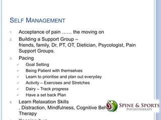 SELF MANAGEMENT
1.
2.

3.

Acceptance of pain …… the moving on
Building a Support Group –
friends, family, Dr, PT, OT, Dietician, Psycologist, Pain
Support Groups.
Pacing








4.

Goal Setting
Being Patient with themselves
Learn to prioritise and plan out everyday
Activity – Exercises and Stretches
Dairy – Track progress
Have a set back Plan

Learn Relaxation Skills
, Distraction, Mindfulness, Cognitive Behavioural
Therapy

 