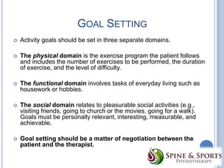 GOAL SETTING


Activity goals should be set in three separate domains.



The physical domain is the exercise program the patient follows
and includes the number of exercises to be performed, the duration
of exercise, and the level of difficulty.



The functional domain involves tasks of everyday living such as
housework or hobbies.



The social domain relates to pleasurable social activities (e.g.,
visiting friends, going to church or the movies, going for a walk).
Goals must be personally relevant, interesting, measurable, and
achievable.



Goal setting should be a matter of negotiation between the
patient and the therapist.

 