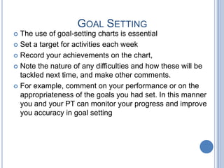 GOAL SETTING
The use of goal-setting charts is essential
 Set a target for activities each week
 Record your achievements on the chart,
 Note the nature of any difficulties and how these will be
tackled next time, and make other comments.
 For example, comment on your performance or on the
appropriateness of the goals you had set. In this manner
you and your PT can monitor your progress and improve
you accuracy in goal setting


 