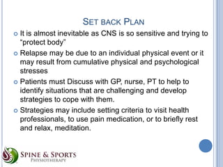 SET BACK PLAN
It is almost inevitable as CNS is so sensitive and trying to
“protect body”
 Relapse may be due to an individual physical event or it
may result from cumulative physical and psychological
stresses
 Patients must Discuss with GP, nurse, PT to help to
identify situations that are challenging and develop
strategies to cope with them.
 Strategies may include setting criteria to visit health
professionals, to use pain medication, or to briefly rest
and relax, meditation.


 